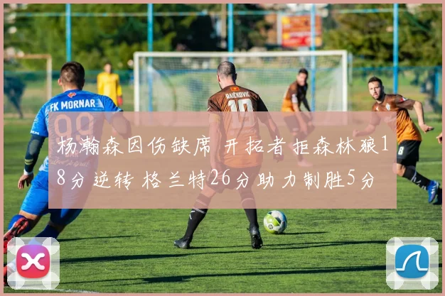 杨瀚森因伤缺席 开拓者拒森林狼18分逆转 格兰特26分助力制胜5分