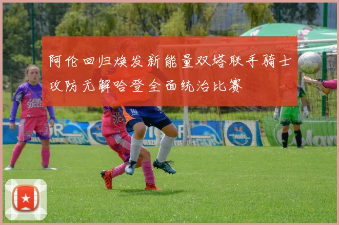 阿伦回归焕发新能量双塔联手骑士攻防无解哈登全面统治比赛