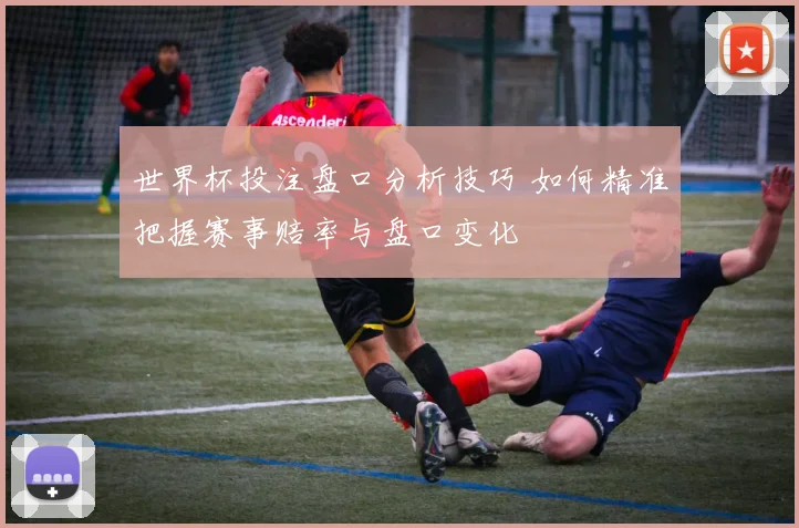 世界杯投注盘口分析技巧 如何精准把握赛事赔率与盘口变化