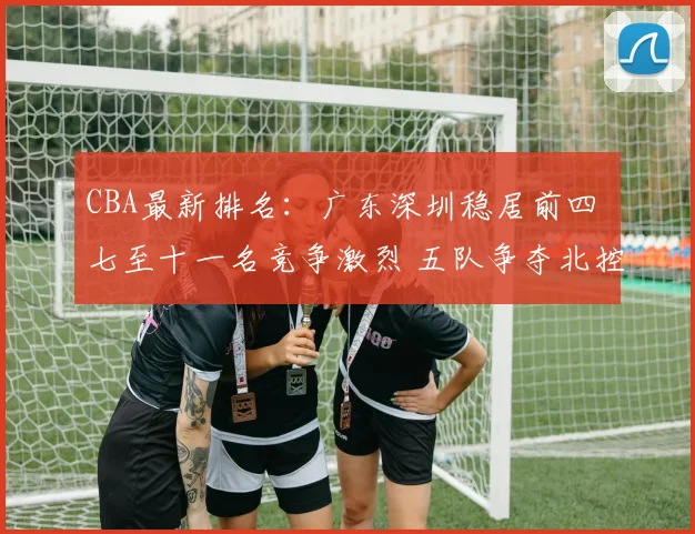 CBA最新排名：广东深圳稳居前四 七至十一名竞争激烈 五队争夺北控12强席位