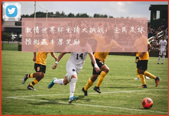 激情世界杯竞猜大挑战，全民足球预测赢丰厚奖励