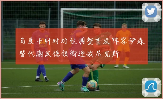 乌度卡针对对位调整首发阵容伊森替代谢泼德领衔迎战尼克斯