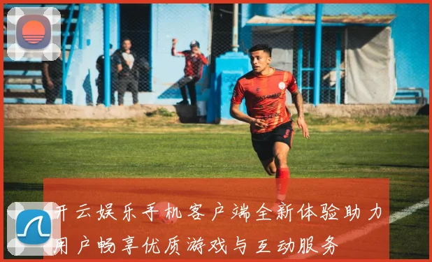 开云娱乐手机客户端全新体验助力用户畅享优质游戏与互动服务