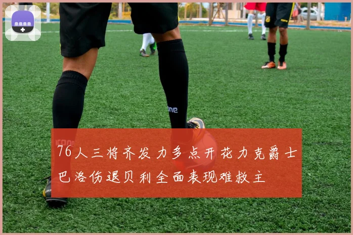 76人三将齐发力多点开花力克爵士巴洛伤退贝利全面表现难救主