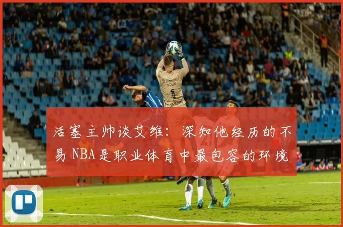 活塞主帅谈艾维：深知他经历的不易 NBA是职业体育中最包容的环境之一