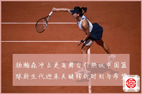 杨瀚森冲击更高舞台引热议中国篮球新生代迎来关键转折时刻与希望解析