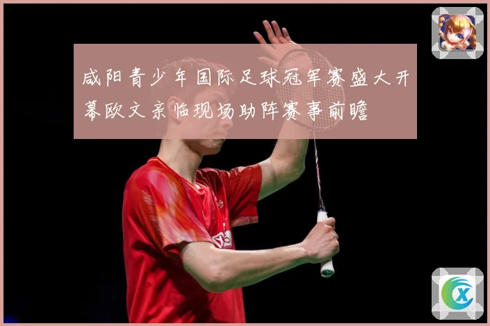 咸阳青少年国际足球冠军赛盛大开幕欧文亲临现场助阵赛事前瞻
