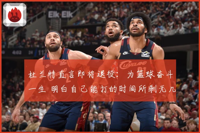 杜兰特直言即将退役：为篮球奋斗一生 明白自己能打的时间所剩无几