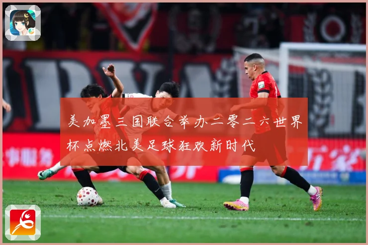 美加墨三国联合举办二零二六世界杯点燃北美足球狂欢新时代