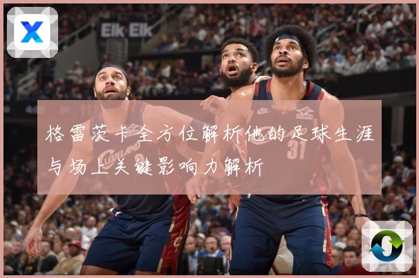 格雷茨卡全方位解析他的足球生涯与场上关键影响力解析