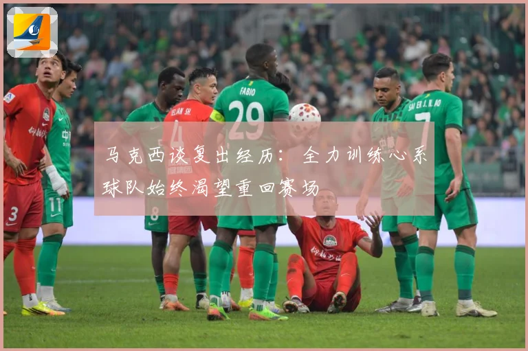 马克西谈复出经历：全力训练心系球队始终渴望重回赛场