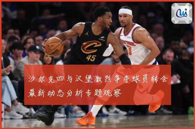 沙尔克四与汉堡激烈争夺球员转会最新动态分析专题观察
