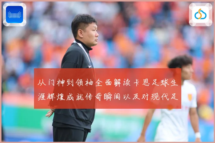 从门神到领袖全面解读卡恩足球生涯辉煌成就传奇瞬间以及对现代足球发解析