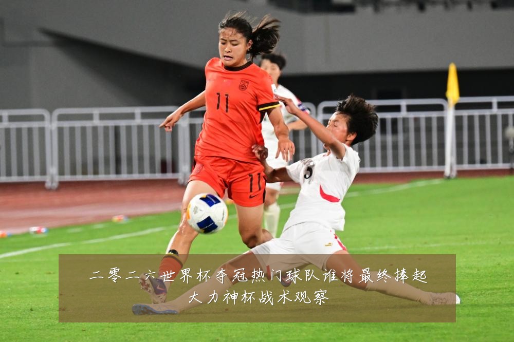 二零二六世界杯夺冠热门球队谁将最终捧起大力神杯战术观察