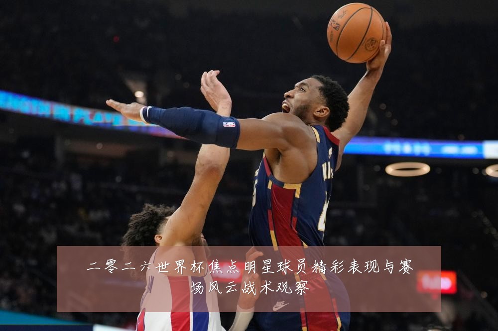二零二六世界杯焦点明星球员精彩表现与赛场风云战术观察